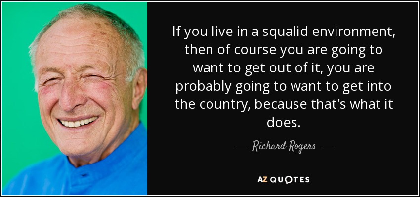 If you live in a squalid environment, then of course you are going to want to get out of it, you are probably going to want to get into the country, because that's what it does. - Richard Rogers