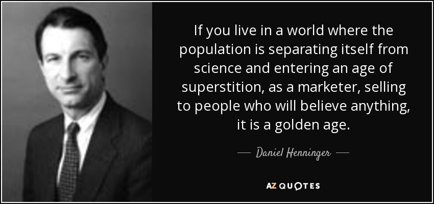 If you live in a world where the population is separating itself from science and entering an age of superstition, as a marketer, selling to people who will believe anything, it is a golden age. - Daniel Henninger