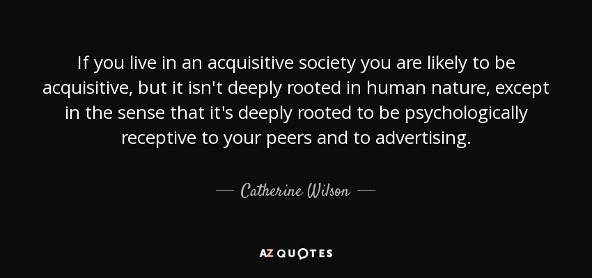If you live in an acquisitive society you are likely to be acquisitive, but it isn't deeply rooted in human nature, except in the sense that it's deeply rooted to be psychologically receptive to your peers and to advertising. - Catherine Wilson