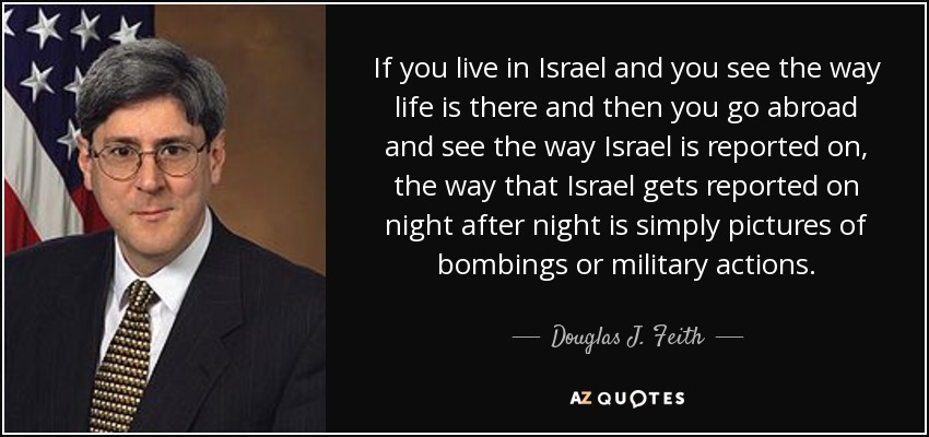 If you live in Israel and you see the way life is there and then you go abroad and see the way Israel is reported on, the way that Israel gets reported on night after night is simply pictures of bombings or military actions. - Douglas J. Feith