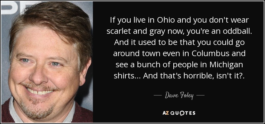 If you live in Ohio and you don't wear scarlet and gray now, you're an oddball. And it used to be that you could go around town even in Columbus and see a bunch of people in Michigan shirts ... And that's horrible, isn't it?. - Dave Foley