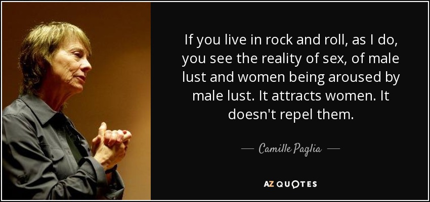 If you live in rock and roll, as I do, you see the reality of sex, of male lust and women being aroused by male lust. It attracts women. It doesn't repel them. - Camille Paglia