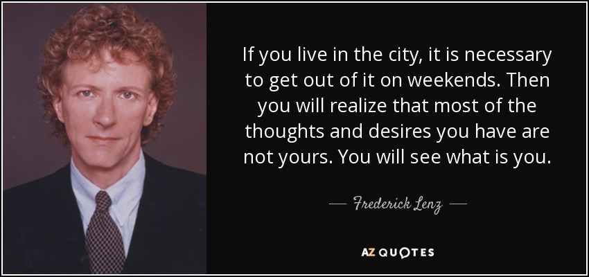 If you live in the city, it is necessary to get out of it on weekends. Then you will realize that most of the thoughts and desires you have are not yours. You will see what is you. - Frederick Lenz