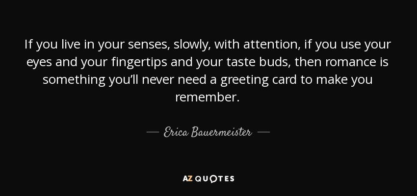 If you live in your senses, slowly, with attention, if you use your eyes and your fingertips and your taste buds, then romance is something you’ll never need a greeting card to make you remember. - Erica Bauermeister
