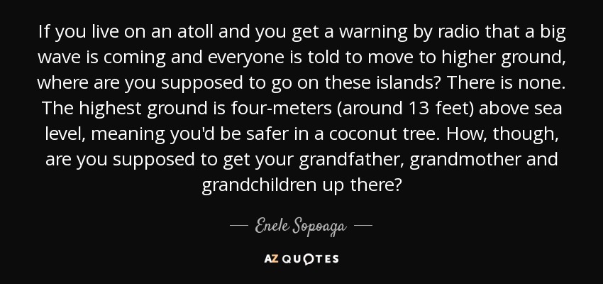 If you live on an atoll and you get a warning by radio that a big wave is coming and everyone is told to move to higher ground, where are you supposed to go on these islands? There is none. The highest ground is four-meters (around 13 feet) above sea level, meaning you'd be safer in a coconut tree. How, though, are you supposed to get your grandfather, grandmother and grandchildren up there? - Enele Sopoaga