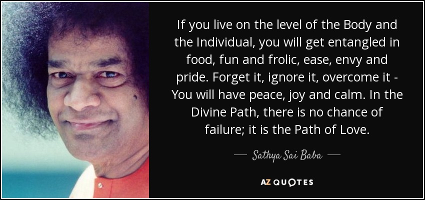 If you live on the level of the Body and the Individual, you will get entangled in food, fun and frolic, ease, envy and pride. Forget it, ignore it, overcome it - You will have peace, joy and calm. In the Divine Path, there is no chance of failure; it is the Path of Love. - Sathya Sai Baba