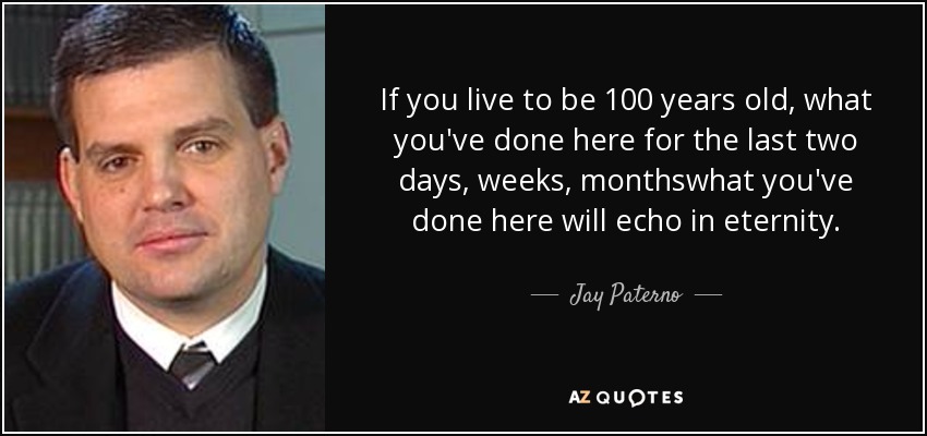 If you live to be 100 years old, what you've done here for the last two days, weeks, monthswhat you've done here will echo in eternity. - Jay Paterno