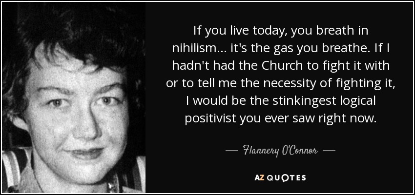 If you live today, you breath in nihilism ... it's the gas you breathe. If I hadn't had the Church to fight it with or to tell me the necessity of fighting it, I would be the stinkingest logical positivist you ever saw right now. - Flannery O'Connor