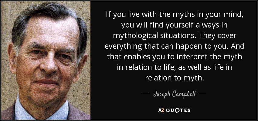 If you live with the myths in your mind, you will find yourself always in mythological situations. They cover everything that can happen to you. And that enables you to interpret the myth in relation to life, as well as life in relation to myth. - Joseph Campbell If you live with the myths in your mind, you will find yourself always in mythological situations. They cover everything that can happen to you. And that enables you to interpret the myth in relation to life, as well as life in relation to myth. - Joseph Campbell