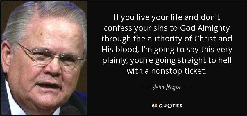 If you live your life and don't confess your sins to God Almighty through the authority of Christ and His blood, I'm going to say this very plainly, you're going straight to hell with a nonstop ticket. - John Hagee