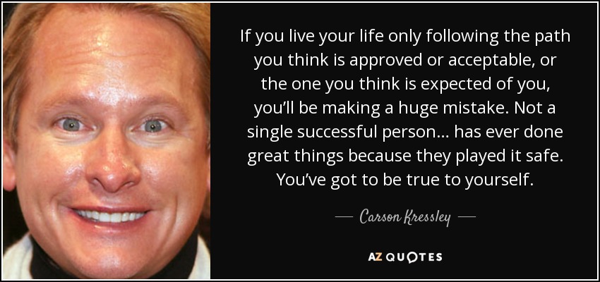 If you live your life only following the path you think is approved or acceptable, or the one you think is expected of you, you’ll be making a huge mistake. Not a single successful person… has ever done great things because they played it safe. You’ve got to be true to yourself. - Carson Kressley