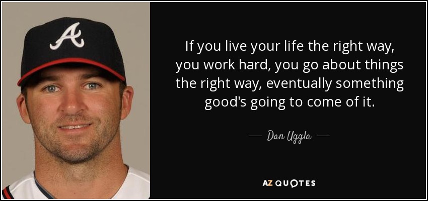 If you live your life the right way, you work hard, you go about things the right way, eventually something good's going to come of it. - Dan Uggla