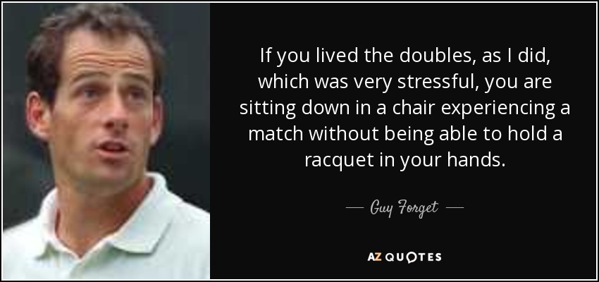 If you lived the doubles, as I did, which was very stressful, you are sitting down in a chair experiencing a match without being able to hold a racquet in your hands. - Guy Forget