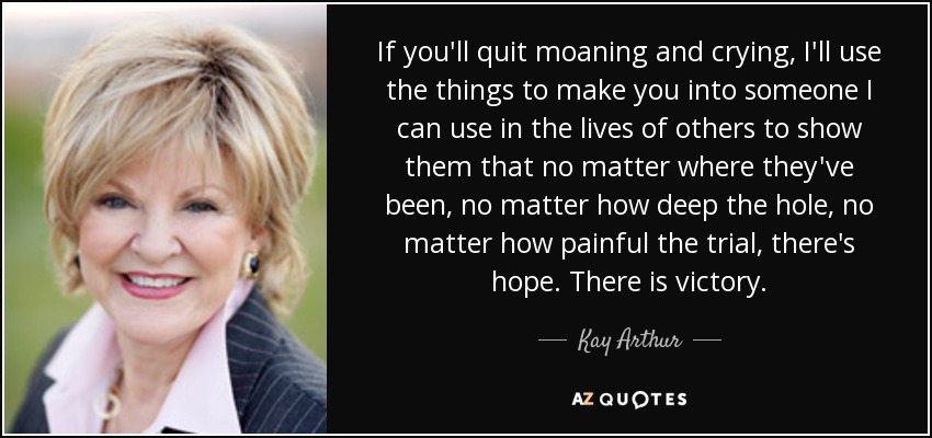 If you'll quit moaning and crying, I'll use the things to make you into someone I can use in the lives of others to show them that no matter where they've been, no matter how deep the hole, no matter how painful the trial, there's hope. There is victory. - Kay Arthur