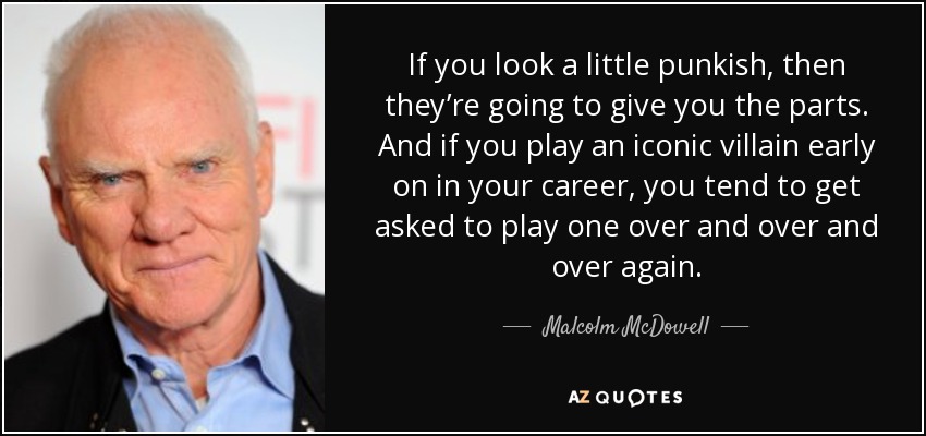 If you look a little punkish, then they’re going to give you the parts. And if you play an iconic villain early on in your career, you tend to get asked to play one over and over and over again. - Malcolm McDowell