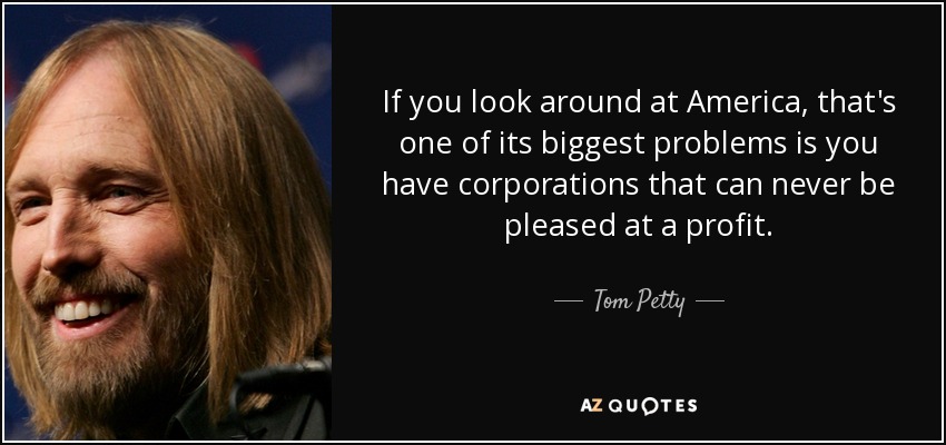 If you look around at America, that's one of its biggest problems is you have corporations that can never be pleased at a profit. - Tom Petty