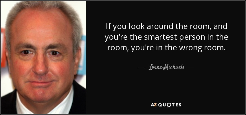 If you look around the room, and you're the smartest person in the room, you're in the wrong room. - Lorne Michaels