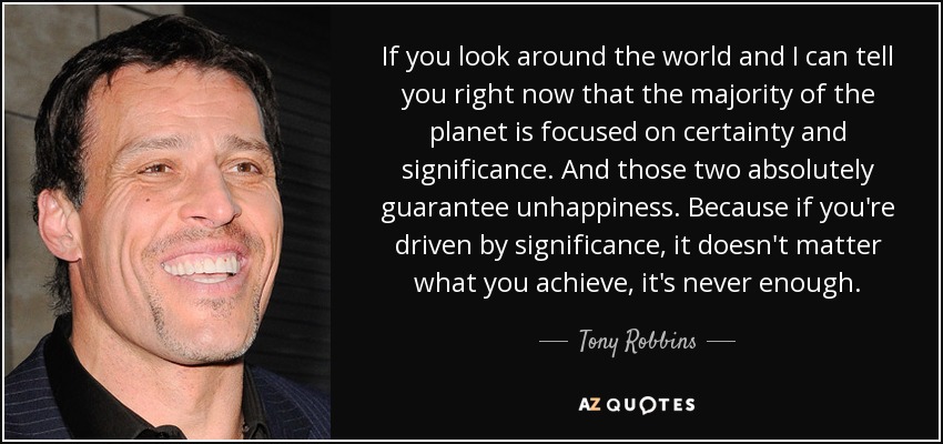 If you look around the world and I can tell you right now that the majority of the planet is focused on certainty and significance. And those two absolutely guarantee unhappiness. Because if you're driven by significance, it doesn't matter what you achieve, it's never enough. - Tony Robbins