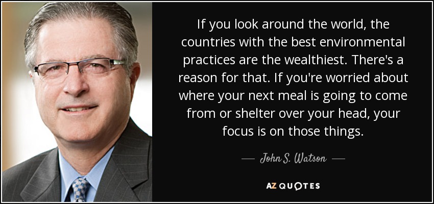 If you look around the world, the countries with the best environmental practices are the wealthiest. There's a reason for that. If you're worried about where your next meal is going to come from or shelter over your head, your focus is on those things. - John S. Watson