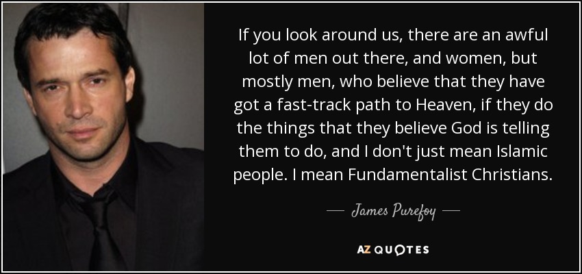 If you look around us, there are an awful lot of men out there, and women, but mostly men, who believe that they have got a fast-track path to Heaven, if they do the things that they believe God is telling them to do, and I don't just mean Islamic people. I mean Fundamentalist Christians. - James Purefoy