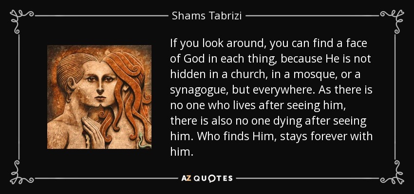 If you look around, you can find a face of God in each thing, because He is not hidden in a church, in a mosque, or a synagogue, but everywhere. As there is no one who lives after seeing him, there is also no one dying after seeing him. Who finds Him, stays forever with him. - Shams Tabrizi