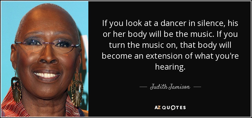 If you look at a dancer in silence, his or her body will be the music. If you turn the music on, that body will become an extension of what you're hearing. - Judith Jamison