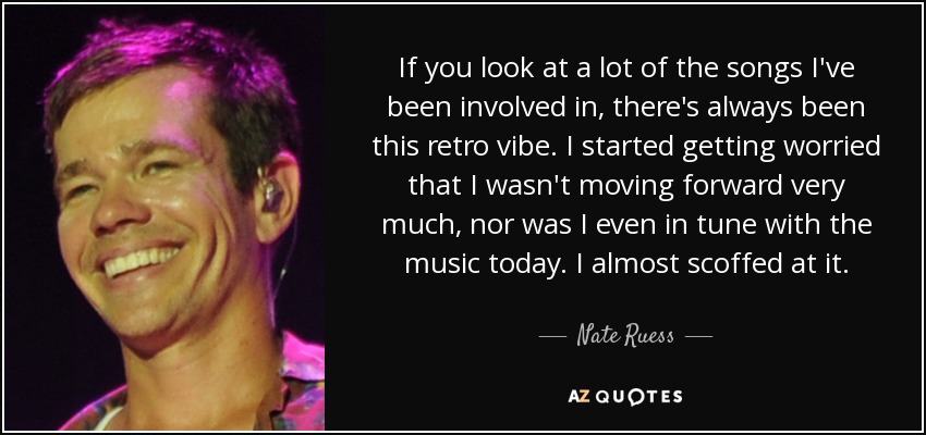 If you look at a lot of the songs I've been involved in, there's always been this retro vibe. I started getting worried that I wasn't moving forward very much, nor was I even in tune with the music today. I almost scoffed at it. - Nate Ruess
