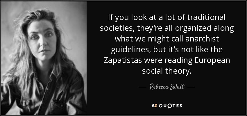 If you look at a lot of traditional societies, they're all organized along what we might call anarchist guidelines, but it's not like the Zapatistas were reading European social theory. - Rebecca Solnit