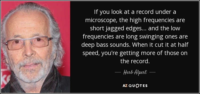 If you look at a record under a microscope, the high frequencies are short jagged edges... and the low frequencies are long swinging ones are deep bass sounds. When it cut it at half speed, you're getting more of those on the record. - Herb Alpert