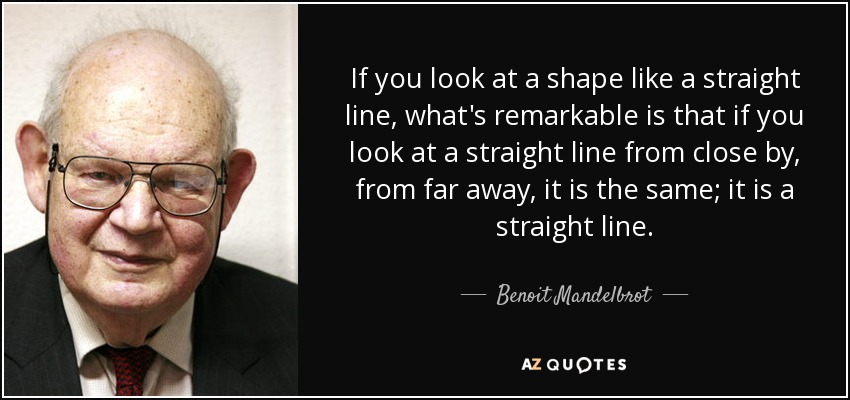 If you look at a shape like a straight line, what's remarkable is that if you look at a straight line from close by, from far away, it is the same; it is a straight line. - Benoit Mandelbrot