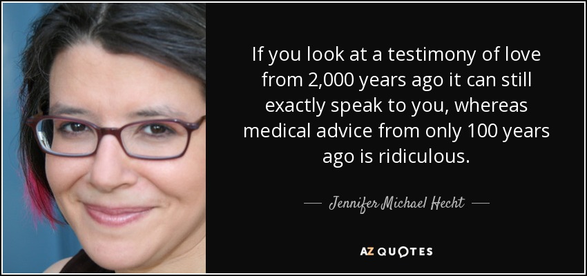 If you look at a testimony of love from 2,000 years ago it can still exactly speak to you, whereas medical advice from only 100 years ago is ridiculous. - Jennifer Michael Hecht