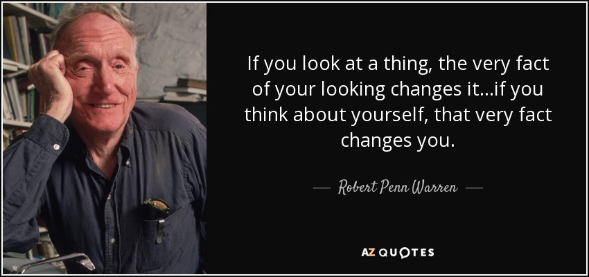 If you look at a thing, the very fact of your looking changes it...if you think about yourself, that very fact changes you. - Robert Penn Warren