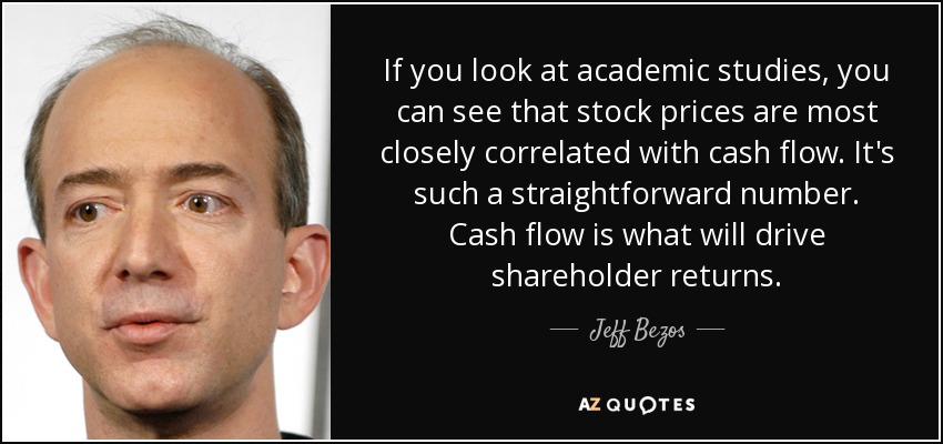 If you look at academic studies, you can see that stock prices are most closely correlated with cash flow. It's such a straightforward number. Cash flow is what will drive shareholder returns. - Jeff Bezos