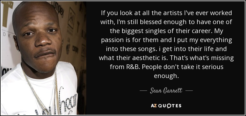 If you look at all the artists I've ever worked with, I'm still blessed enough to have one of the biggest singles of their career. My passion is for them and I put my everything into these songs. i get into their life and what their aesthetic is. That's what's missing from R&B. People don't take it serious enough. - Sean Garrett