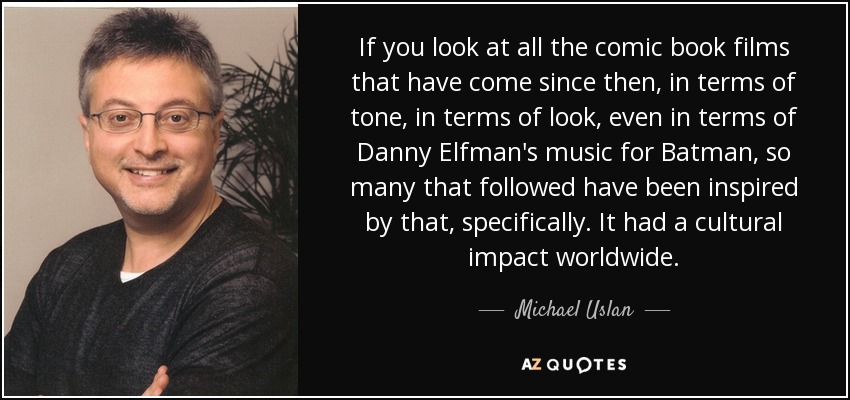 If you look at all the comic book films that have come since then, in terms of tone, in terms of look, even in terms of Danny Elfman's music for Batman, so many that followed have been inspired by that, specifically. It had a cultural impact worldwide. - Michael Uslan