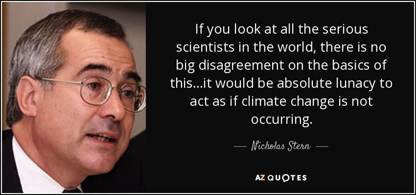 If you look at all the serious scientists in the world, there is no big disagreement on the basics of this...it would be absolute lunacy to act as if climate change is not occurring. - Nicholas Stern