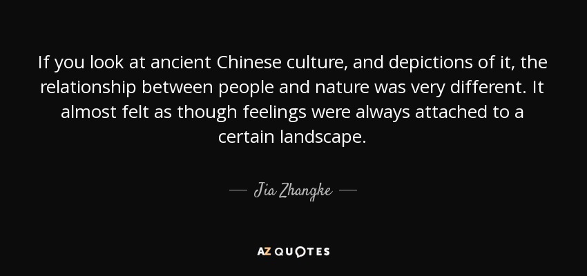 If you look at ancient Chinese culture, and depictions of it, the relationship between people and nature was very different. It almost felt as though feelings were always attached to a certain landscape. - Jia Zhangke