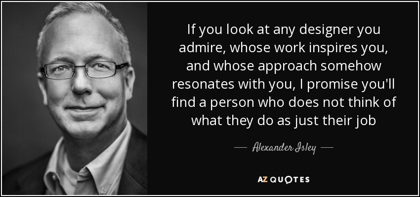 If you look at any designer you admire, whose work inspires you, and whose approach somehow resonates with you, I promise you'll find a person who does not think of what they do as just their job - Alexander Isley