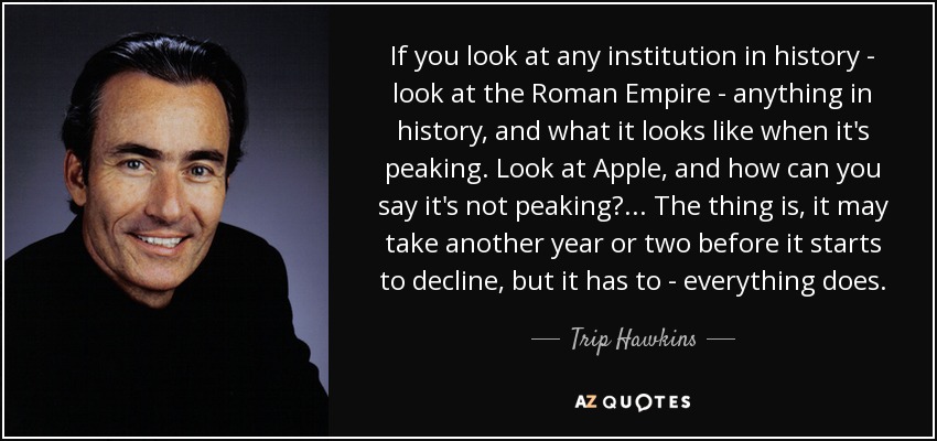 If you look at any institution in history - look at the Roman Empire - anything in history, and what it looks like when it's peaking. Look at Apple, and how can you say it's not peaking? ... The thing is, it may take another year or two before it starts to decline, but it has to - everything does. - Trip Hawkins