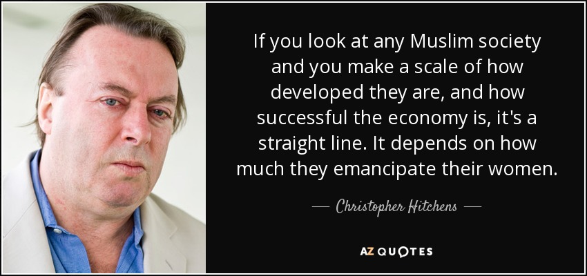 If you look at any Muslim society and you make a scale of how developed they are, and how successful the economy is, it's a straight line. It depends on how much they emancipate their women. - Christopher Hitchens
