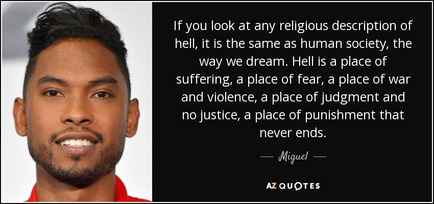 If you look at any religious description of hell, it is the same as human society, the way we dream. Hell is a place of suffering, a place of fear, a place of war and violence, a place of judgment and no justice, a place of punishment that never ends. - Miguel