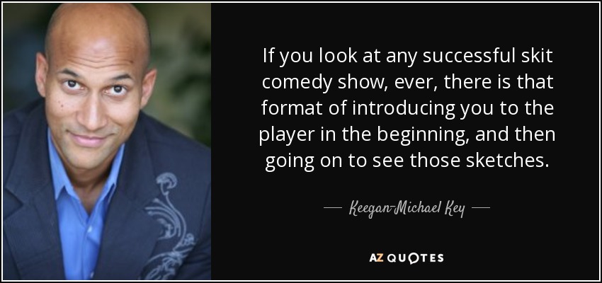 If you look at any successful skit comedy show, ever, there is that format of introducing you to the player in the beginning, and then going on to see those sketches. - Keegan-Michael Key