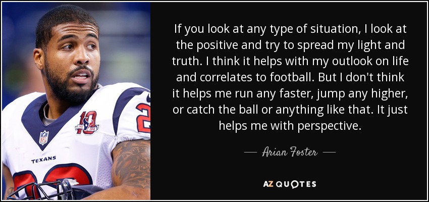 If you look at any type of situation, I look at the positive and try to spread my light and truth. I think it helps with my outlook on life and correlates to football. But I don't think it helps me run any faster, jump any higher, or catch the ball or anything like that. It just helps me with perspective. - Arian Foster