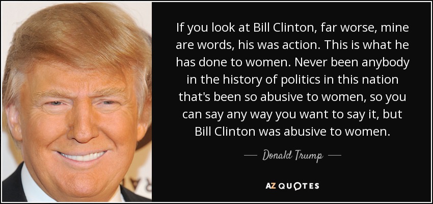 If you look at Bill Clinton, far worse, mine are words, his was action. This is what he has done to women. Never been anybody in the history of politics in this nation that's been so abusive to women, so you can say any way you want to say it, but Bill Clinton was abusive to women. - Donald Trump