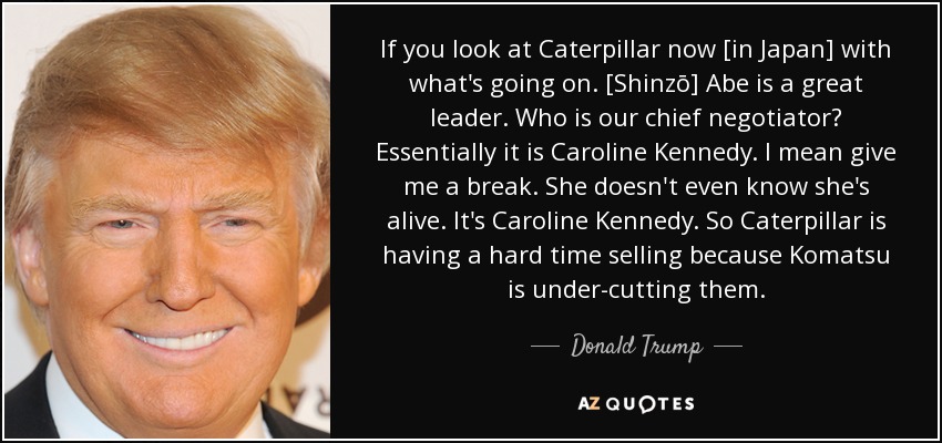 If you look at Caterpillar now [in Japan] with what's going on. [Shinzō] Abe is a great leader. Who is our chief negotiator? Essentially it is Caroline Kennedy. I mean give me a break. She doesn't even know she's alive. It's Caroline Kennedy. So Caterpillar is having a hard time selling because Komatsu is under-cutting them. - Donald Trump