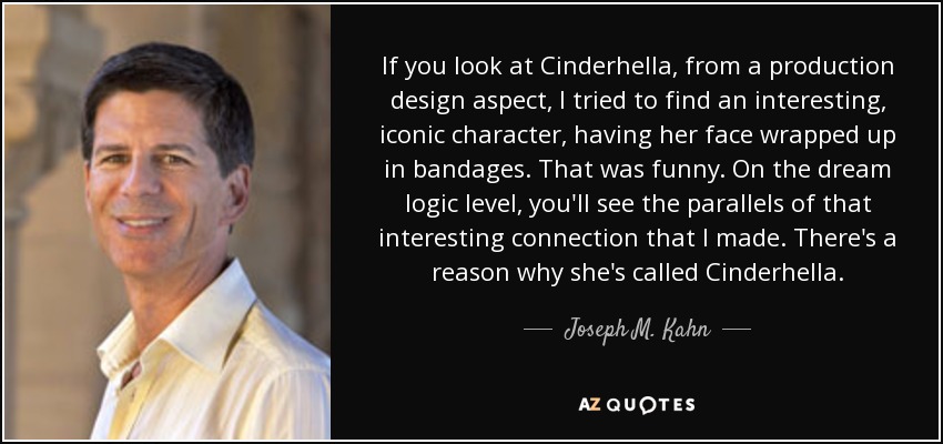 If you look at Cinderhella, from a production design aspect, I tried to find an interesting, iconic character, having her face wrapped up in bandages. That was funny. On the dream logic level, you'll see the parallels of that interesting connection that I made. There's a reason why she's called Cinderhella. - Joseph M. Kahn
