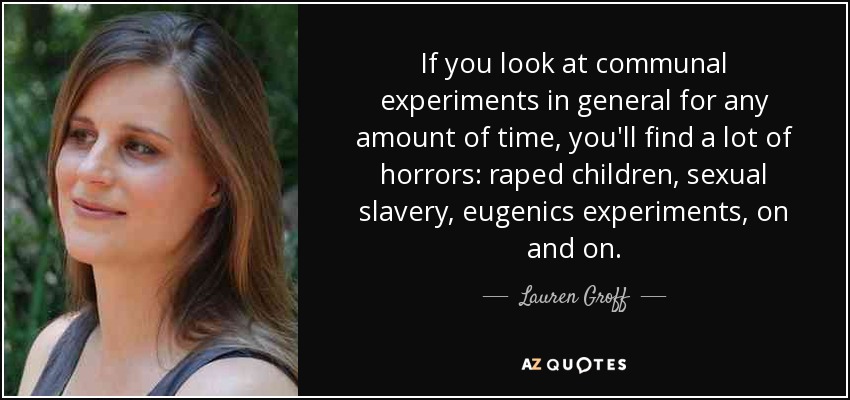 If you look at communal experiments in general for any amount of time, you'll find a lot of horrors: raped children, sexual slavery, eugenics experiments, on and on. - Lauren Groff