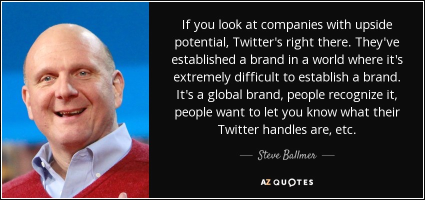 If you look at companies with upside potential, Twitter's right there. They've established a brand in a world where it's extremely difficult to establish a brand. It's a global brand, people recognize it, people want to let you know what their Twitter handles are, etc. - Steve Ballmer