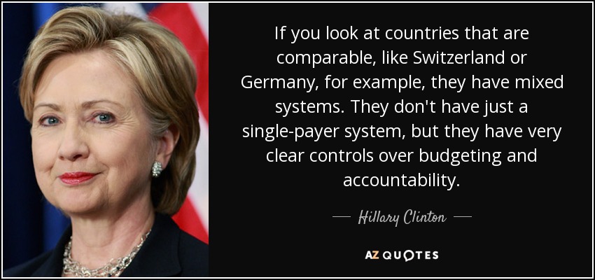 If you look at countries that are comparable, like Switzerland or Germany, for example, they have mixed systems. They don't have just a single-payer system, but they have very clear controls over budgeting and accountability. - Hillary Clinton