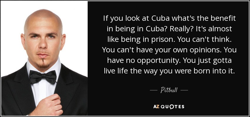 If you look at Cuba what's the benefit in being in Cuba? Really? It's almost like being in prison. You can't think. You can't have your own opinions. You have no opportunity. You just gotta live life the way you were born into it. - Pitbull
